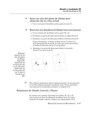 Diseño y modelado 3D
                                                                  Uso de AccuDraw en 3D



                    Rotar los ejes del plano de dibujo para
                    alinearlo con la vista actual
                     1. Con la ventana de AccuDraw activa, pulse la tecla 〈V〉.


                    Rotar los ejes del plano de dibujo interactivamente
                     1. Con la ventana de AccuDraw activa, pulse 〈R〉, 〈A〉.
                     2. Introduzca un punto de datos para localizar el origen del eje X.
                     3. Introduzca un punto de datos para definir la dirección del eje X.
                        Como consecuencia, se deriva el plano del eje Y relativo al
                        eje X (perpendicular al eje X). Lo único que queda por realizar
                        es definir la dirección del eje Y en ese plano.
                     4. Introduzca un punto de datos para definir la dirección
                        del eje Y en torno al eje X.
        Rotación
  gráfica de los
  ejes del plano
      de dibujo.
      Izquierda:
   Definición de
la dirección del
 eje X. Derecha:
   Definición de
la dirección del
   eje Y (sólo es
    necesario en
            3D).



                    Para obtener información sobre el almacenamiento y la recuperación
                    de un SCA definido mediante AccuDraw, véase “Uso de AccuDraw
                    con sistemas de coordenadas auxiliares” en página 9-74.

     Rotaciones de Alzado, Lateral y Planta

                    Se utilizan tres métodos abreviados de teclado, 〈F〉, 〈S〉 y 〈T〉,
                    para orientar el plano de dibujo de AccuDraw hacia las vistas
                    estándar de Alzado, Lateral y Planta, con independencia de la

                                             Manual del usuario de MicroStation       9–67
 