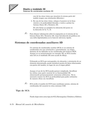Diseño y modelado 3D
               Sistemas de coordenadas auxiliares 3D


                           una de las otras vistas que muestren la misma parte del
                           modelo tengan una orientación diferente.)
                         3. En una de las otras vistas, coloque el puntero en la línea
                            interior a la profundidad deseada y vuelva a pulsar los
                            botones Datos 3D o Tentativo 3D.
                           De esta forma se completa la colocación del punto en
                           la dirección de X, Y y Z.

                       Para obtener información sobre la asignación en el sistema de los
                       botones Datos 3D y Tentativo 3D, véase Introducción de gráficos con
                       una tabla digitalizadora en la Guía de referencia rápida.


       Sistemas de coordenadas auxiliares 3D

                       Un sistema de coordenadas auxiliar (SCA) es un sistema de
                       coordenadas con una orientación y, generalmente, un origen,
                       distintos de los definidos en las coordenadas del archivos DGN.
                       Aunque no es exclusivamente un concepto 3D, un SCA resulta
                       más útil en el modelado 3D como ayuda de dibujo.


                       Utilizando un SCA que corresponda a la ubicación y orientación de un
                       elemento determinado, puede introducir puntos de datos relacionados
                       con partes del modelo, en lugar de con el origen global.


                       Aunque el uso de los SCA pueda parecer complicado, AccuDraw
                       los utiliza como parte esencial de su funcionalidad 3D,
                       almacenando permanentemente rotaciones arbitrarias. No es
                       necesario conocer los SCA en profundidad para poder utilizarlos
                       de manera eficaz con AccuDraw.


                       SCA recibe el nombre de UCS (user coordinate system, sistema de
                       coordenadas del usuario) en otros sistemas CAD.


       Tipo de SCA

                       Puede elegir entre estos tipos de SCA: Rectangular, Cilíndrico y Esférico.



9–70   Manual del usuario de MicroStation
 