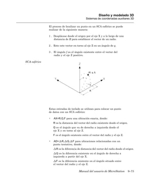 Diseño y modelado 3D
                                               Sistemas de coordenadas auxiliares 3D

               El proceso de localizar un punto en un SCA esférico se puede
               realizar de la siguiente manera:

               1 . Desplácese desde el origen por el eje X y a lo largo de una
                   distancia de R para establecer el vector de un radio.

               2 . Rote este vector en torno al eje Z en un ángulo de q.

               3 . El ángulo f es el ángulo existente entre el vector del
                   radio y el eje Z positivo.

SCA esférico




               Estas entradas de teclado se utilizan para colocar un punto
               de datos con un SCA esférico:

               •   AX=R,Q,F para una ubicación exacta, donde:
                   R es la distancia del vector del radio existente desde el origen.
                   Q es el ángulo que va de derecha a izquierda desde el
                   eje X y en torno al eje Z.
                   F es el ángulo existente entre el vector del radio y el eje Z.

               •   AD= R, Q, F para ubicaciones relacionadas con un
                   punto tentativo, donde:
                     R es la diferencia de distancia del vector del radio desde el origen.
                      Q es la diferencia existente en el ángulo de derecha a
                   izquierda a partir del eje X.
                      F es la diferencia existente en el ángulo situado entre
                   el vector del radio y el eje Z.

                                         Manual del usuario de MicroStation            9–73
 