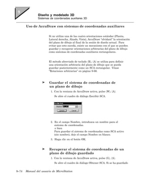 Diseño y modelado 3D
               Sistemas de coordenadas auxiliares 3D


       Uso de AccuDraw con sistemas de coordenadas auxiliares

                       Si no utiliza una de las cuatro orientaciones estándar (Planta,
                       Lateral derecha, Alzado, Vista), AccuDraw “olvidará” la orientación
                       del plano de dibujo al final de la sesión de diseño actual. Para
                       evitar que esto suceda, existe un mecanismo con el que se pueden
                       guardar y recuperar orientaciones arbitrarias del plano de dibujo
                       como sistemas de coordenadas auxiliares rectangulares.


                       El método abreviado de teclado 〈R〉, 〈A〉 se utiliza para definir
                       una orientación arbitraria del plano de dibujo que se pueda
                       guardar posteriormente como un SCA rectangular. Véase
                       “Rotaciones arbitrarias” en página 9-66.



                        Guardar el sistema de coordenadas de
                        un plano de dibujo
                         1. Con la ventana de AccuDraw activa, pulse 〈W〉, 〈A〉.
                           Se abre el cuadro de diálogo Escribir SCA.




                         2. En el campo Nombre, introduzca un nombre para el
                            sistema de coordenadas.
                            o bien
                            Para guardar el sistema de coordenadas como SCA activo
                            (sin nombre), deje el campo Nombre en blanco.
                         3. Haga clic en el botón OK.


                        Recuperar el sistema de coordenadas de un
                        plano de dibujo guardado
                         1. Con la ventana de AccuDraw activa, pulse 〈G〉, 〈A〉.
                           Se abre el cuadro de diálogo Obtener SCA. Si se ha guardado


9–74   Manual del usuario de MicroStation
 