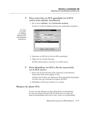 Diseño y modelado 3D
                                              Sistemas de coordenadas auxiliares 3D



                Para convertir un SCA guardado en el SCA
                activo (sin utilizar AccuDraw)
                 1. En el menú Utilidades, elija Coordenadas auxiliares.
                    Se abre el cuadro de diálogo Sistemas de coordenadas auxiliares.

     Se abre
   el cuadro
  de diálogo
 Sistemas de
coordenadas
  auxiliares.




                 2. Seleccione un SCA de la lista de SCAs guardados.
                 3. Haga clic en el botón Vincular.
                    El SCA seleccionado se convierte en el SCA activo.


                Para identificar un SCA a fin de convertirlo
                en el SCA activo
                 1. En la caja de herramientas ACS, seleccione la herramienta
                    Seleccionar SCA (vease página 8-155) .
                    Aparecen las tríadas, que indican los SCAs guardados disponibles,
                    en cada vista que contenga los orígenes del SCA.
                 2. Identifique el SCA que necesite en su origen.


Bloqueo de plano SCA

                Si está activado, Bloqueo de plano SCA define la profundidad
                de vista por defecto del plano XY del SCA activo en lugar del
                plano de profundidad activo de la vista. Como en la profundidad


                                        Manual del usuario de MicroStation        9–77
 