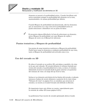 Diseño y modelado 3D
               Manipulación y modificación de elementos en 3D


                       elemento se moverá a la profundidad activa. Cuando AccuDraw esté
                       activo controlará siempre la profundidad del elemento en la vista,
                       manteniéndolo a la misma profundidad por defecto.


                       Cuando Bloqueo de profundidad está desactivado, sólo los elementos
                       que se encuentren en o muy cerca de la profundidad activa se
                       puede seleccionar o identificar con un punto de datos.


                       Si encuentra alguna dificultad a la hora de seleccionar un elemento,
                       active Bloqueo de profundidad, así como Bloqueo de rejilla y
                       Bloqueo de nivel, en el Manual de referencia.


        Puntos tentativos y Bloqueo de profundidad

                       Los puntos de snap tentativos sustituyen a Bloqueo de profundidad.
                       Puede hacer snap en elementos a cualquier profundidad de una vista,
                       tanto si Bloqueo de profundidad está activado como si no.



       Uso del cercado en 3D

                       Si coloca el cercado en un archivo 3D, será plano y paralelo a la vista
                       en la que esté colocado. El cercado delimita el volumen limitado por
                       el área del cercado y la profundidad de la vista, es decir, el volumen
                       delimitado al mover el cercado desde la parte anterior a la posterior
                       del volumen de vista a lo largo del eje Z de la vista.


                       Incluso si un elemento está dentro de los límites del cercado, si además
                       interseca el plano de recorte delantero o posterior de la vista (véase
                       “Volumen de vista” en página 9-4), se considera que atraviesa el
                       cercado y se recorta si el modo Cercado está definido en Recorte.


                       Es importante tener esto último en cuenta, especialmente para
                       la creación de celdas 3D (vease página 9-231) .


                       La preferencia Usar recorte de cercado optimizado afecta el modo

9–80   Manual del usuario de MicroStation
 