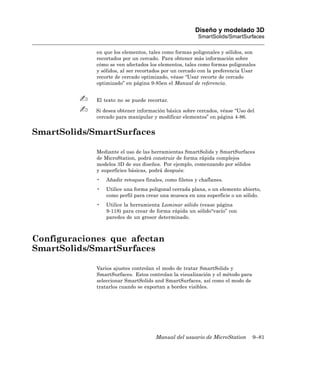 Diseño y modelado 3D
                                                        SmartSolids/SmartSurfaces

             en que los elementos, tales como formas poligonales y sólidos, son
             recortados por un cercado. Para obtener más información sobre
             cómo se ven afectados los elementos, tales como formas poligonales
             y sólidos, al ser recortados por un cercado con la preferencia Usar
             recorte de cercado optimizado, véase “Usar recorte de cercado
             optimizado” en página 9-85en el Manual de referencia.


             El texto no se puede recortar.

             Si desea obtener información básica sobre cercados, véase “Uso del
             cercado para manipular y modificar elementos” en página 4-86.


SmartSolids/SmartSurfaces

             Mediante el uso de las herramientas SmartSolids y SmartSurfaces
             de MicroStation, podrá construir de forma rápida complejos
             modelos 3D de sus diseños. Por ejemplo, comenzando por sólidos
             y superficies básicas, podrá después:
             •   Añadir retoques finales, como filetes y chaflanes.
             •   Utilice una forma poligonal cerrada plana, o un elemento abierto,
                 como perfil para crear una muesca en una superficie o un sólido.
             •   Utilice la herramienta Laminar sólido (vease página
                 9-118) para crear de forma rápida un sólido“vacío” con
                 paredes de un grosor determinado.



Configuraciones que afectan
SmartSolids/SmartSurfaces

             Varios ajustes controlan el modo de tratar SmartSolids y
             SmartSurfaces. Estos controlan la visualización y el método para
             seleccionar SmartSolids and SmartSurfaces, así como el modo de
             tratarlos cuando se exportan a bordes visibles.




                                      Manual del usuario de MicroStation        9–81
 