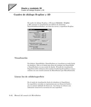 Diseño y modelado 3D
               Cuadro de diálogo B-spline y 3D


       Cuadro de diálogo B-spline y 3D


                       El cuadro de diálogo B-spline y 3D (menú Elemento > B-spline
                       y 3D) controla la visualización por defecto de elementos
                       SmartSolid/SmartSurface, así como las curvas y superficies B-spline.




       Visualización

                       Por defecto, SmartSolids y SmartSurfaces se visualizan en modo Jaula
                       de alambres. Este es el modo más eficaz de trabajar con SmartSolids
                       y SmartSurfaces en una sesión de diseño. El modo de visualización
                       Superficies debe utilizarse sólo cuando el rendering del modelo se vaya a
                       realizar con una versión anterior de MicroStation (pre MicroStation/J).



       Líneas Iso de sólido/superficie

                       En el modo de visualización Jaula de alambres (y Superficies),
                       las superficies curvadas se representan por sus líneas de borde y
                       por un número definido de líneas iso. Las líneas iso ofrecen una
                       indicación visual de la curvatura de una superficie.




9–82   Manual del usuario de MicroStation
 