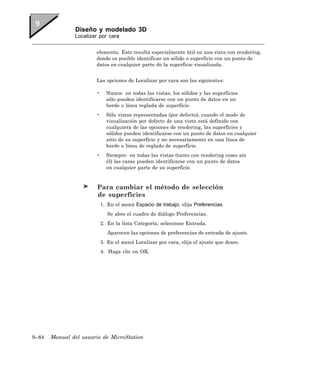 Diseño y modelado 3D
               Localizar por cara


                       elemento. Esto resulta especialmente útil en una vista con rendering,
                       donde es posible identificar un sólido o superficie con un punto de
                       datos en cualquier parte de la superficie visualizada.


                       Las opciones de Localizar por cara son las siguientes:

                       •     Nunca: en todas las vistas, los sólidos y las superficies
                             sólo pueden identificarse con un punto de datos en un
                             borde o línea reglada de superficie.
                       •     Sólo vistas representadas (por defecto); cuando el modo de
                             visualización por defecto de una vista está definido con
                             cualquiera de las opciones de rendering, las superficies y
                             sólidos pueden identificarse con un punto de datos en cualquier
                             sitio de su superficie y no necesariamente en una línea de
                             borde o línea de reglado de superficie.
                       •     Siempre: en todas las vistas (tanto con rendering como sin
                             él) las caras pueden identificarse con un punto de datos
                             en cualquier parte de su superficie.


                        Para cambiar el método de selección
                        de superficies
                           1. En el menú Espacio de trabajo, elija Preferencias.
                              Se abre el cuadro de diálogo Preferencias.
                           2. En la lista Categoría, seleccione Entrada.
                              Aparecen las opciones de preferencias de entrada de ajuste.
                           3. En el menú Localizar por cara, elija el ajuste que desee.
                           4. Haga clic en OK.




9–84   Manual del usuario de MicroStation
 