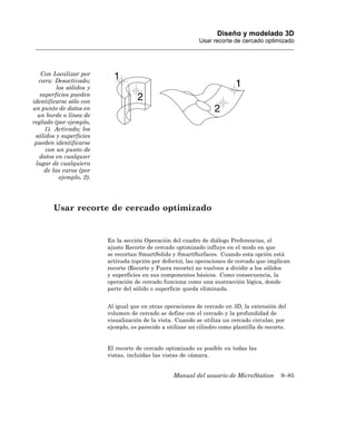 Diseño y modelado 3D
                                                            Usar recorte de cercado optimizado




   Con Localizar por
  cara: Desactivado;
         los sólidos y
   superficies pueden
identificarse sólo con
un punto de datos en
  un borde o línea de
reglado (por ejemplo,
     1). Activado; los
 sólidos y superficies
 pueden identificarse
     con un punto de
   datos en cualquier
 lugar de cualquiera
    de las caras (por
          ejemplo, 2).




        Usar recorte de cercado optimizado


                         En la sección Operación del cuadro de diálogo Preferencias, el
                         ajuste Recorte de cercado optimizado influye en el modo en que
                         se recortan SmartSolids y SmartSurfaces. Cuando esta opción está
                         activada (opción por defecto), las operaciones de cercado que implican
                         recorte (Recorte y Fuera recorte) no vuelven a dividir a los sólidos
                         y superficies en sus componentes básicos. Como consecuencia, la
                         operación de cercado funciona como una sustracción lógica, donde
                         parte del sólido o superficie queda eliminada.


                         Al igual que en otras operaciones de cercado en 3D, la extensión del
                         volumen de cercado se define con el cercado y la profundidad de
                         visualización de la vista. Cuando se utiliza un cercado circular, por
                         ejemplo, es parecido a utilizar un cilindro como plantilla de recorte.


                         El recorte de cercado optimizado es posible en todas las
                         vistas, incluidas las vistas de cámara.


                                                  Manual del usuario de MicroStation         9–85
 