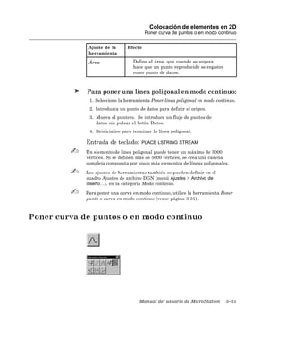Colocación de elementos en 2D
                                         Poner curva de puntos o en modo continuo


              Ajuste de la      Efecto
              herramienta

              Área                 Define el área, que cuando se supera,
                                   hace que un punto reproducido se registre
                                   como punto de datos.



             Para poner una línea poligonal en modo continuo:
              1. Seleccione la herramienta Poner línea poligonal en modo continuo.
              2. Introduzca un punto de datos para definir el origen.
              3. Mueva el puntero. Se introduce un flujo de puntos de
                 datos sin pulsar el botón Datos.
              4. Reinicialice para terminar la línea poligonal.

             Entrada de teclado:       PLACE LSTRING STREAM

             Un elemento de línea poligonal puede tener un máximo de 5000
             vértices. Si se definen más de 5000 vértices, se crea una cadena
             compleja compuesta por uno o más elementos de líneas poligonales.

             Los ajustes de herramientas también se pueden definir en el
             cuadro Ajustes de archivo DGN (menú Ajustes > Archivo de
             diseño…), en la categoría Modo continuo.

             Para poner una curva en modo continuo, utilice la herramienta Poner
             punto o curva en modo continuo (vease página 3-31) .



Poner curva de puntos o en modo continuo




                                     Manual del usuario de MicroStation        3–31
 