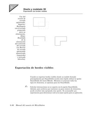 Diseño y modelado 3D
                   Exportación de bordes visibles


              Uso del
            recorte de
              cercado
         optimizado.
             Superior:
          Rectángulo
       con el cercado
           preparado
              para su
        eliminación.
               Abajo:
           Resultado
                 de la
         eliminación
       del contenido
          del cercado
         con Recorte
           de cercado
          optimizado
         desactivado
          (izquierda)
           y activado
            (derecha).




       Exportación de bordes visibles


                           Cuando se exportan bordes visibles desde un modelo formado
                           principalmente por SmartSolids resulta más rápido utilizar la opción
                           SmartSolids del menú Método. Mientras se procesan todos los
                           tipos de elementos, se optimiza para los SmartSolids.

                           Calcular intersecciones no se soporta con la opción SmartSolids.
                           Además, para archivos que contienen un gran número de elementos,
                           puede resultar más apropiada otra opción. Es aconsejable que
                           experimente para determinar cuál es la mejor opción para su aplicación.




9–86    Manual del usuario de MicroStation
 