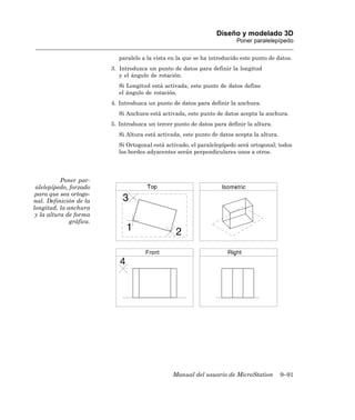 Diseño y modelado 3D
                                                                          Poner paralelepípedo

                            paralelo a la vista en la que se ha introducido este punto de datos.
                         3. Introduzca un punto de datos para definir la longitud
                            y el ángulo de rotación.
                            Si Longitud está activada, este punto de datos define
                            el ángulo de rotación.
                         4. Introduzca un punto de datos para definir la anchura.
                            Si Anchura está activada, este punto de datos acepta la anchura.
                         5. Introduzca un tercer punto de datos para definir la altura.
                            Si Altura está activada, este punto de datos acepta la altura.
                            Si Ortogonal está activado, el paralelepípedo será ortogonal; todos
                            los bordes adyacentes serán perpendiculares unos a otros.




           Poner par-
 alelepípedo, forzado
 para que sea ortogo-
nal. Definición de la
longitud, la anchura
 y la altura de forma
              gráfica.




                                                 Manual del usuario de MicroStation          9–91
 
