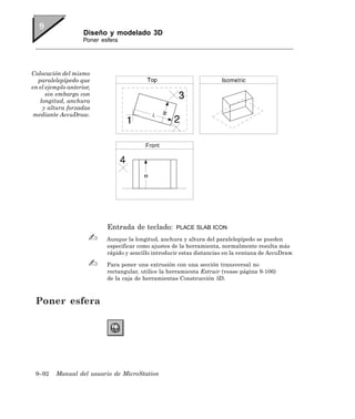 Diseño y modelado 3D
                    Poner esfera




Colocación del mismo
  paralelepípedo que
en el ejemplo anterior,
      sin embargo con
   longitud, anchura
    y altura forzadas
 mediante AccuDraw.




                            Entrada de teclado:       PLACE SLAB ICON

                            Aunque la longitud, anchura y altura del paralelepípedo se pueden
                            especificar como ajustes de la herramienta, normalmente resulta más
                            rápido y sencillo introducir estas distancias en la ventana de AccuDraw.

                            Para poner una extrusión con una sección transversal no
                            rectangular, utilice la herramienta Extruir (vease página 9-106)
                            de la caja de herramientas Construcción 3D.



 Poner esfera




 9–92    Manual del usuario de MicroStation
 