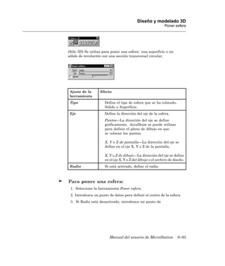 Diseño y modelado 3D
                                                              Poner esfera




(Sólo 3D) Se utiliza para poner una esfera: una superficie o un
sólido de revolución con una sección transversal circular.




 Ajuste de la      Efecto
 herramienta
 Tipo                 Define el tipo de esfera que se ha colocado,
                      Sólido o Superficie.
 Eje                  Define la dirección del eje de la esfera.
                      Puntos—La dirección del eje se define
                      gráficamente. AccuDraw se puede utilizar
                      para definir el plano de dibujo en que
                      se colocan los puntos.

                      X, Y o Z de pantalla—La dirección del eje se
                      define en el eje X, Y o Z de la pantalla.

                      X, Y o Z de dibujo—La dirección del eje se define
                      en el eje X, Y o Z del dibujo o el archivo de diseño.
 Radio                Si está activado, define el radio.



Para poner una esfera:
 1. Seleccione la herramienta Poner esfera.
 2. Introduzca un punto de datos para definir el centro de la esfera.
 3. Si Radio está desactivado, introduzca un punto de




                         Manual del usuario de MicroStation           9–93
 