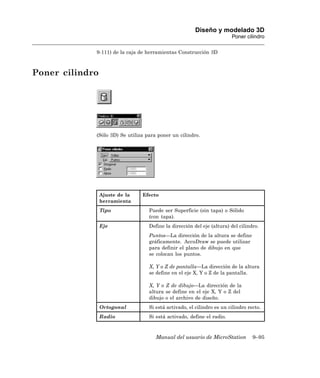 Diseño y modelado 3D
                                                                        Poner cilindro

             9-111) de la caja de herramientas Construcción 3D



Poner cilindro




             (Sólo 3D) Se utiliza para poner un cilindro.




                 Ajuste de la   Efecto
                 herramienta
                 Tipo              Puede ser Superficie (sin tapa) o Sólido
                                   (con tapa).
                 Eje               Define la dirección del eje (altura) del cilindro.
                                   Puntos—La dirección de la altura se define
                                   gráficamente. AccuDraw se puede utilizar
                                   para definir el plano de dibujo en que
                                   se colocan los puntos.

                                   X, Y o Z de pantalla—La dirección de la altura
                                   se define en el eje X, Y o Z de la pantalla.

                                   X, Y o Z de dibujo—La dirección de la
                                   altura se define en el eje X, Y o Z del
                                   dibujo o el archivo de diseño.
                 Ortogonal         Si está activado, el cilindro es un cilindro recto.
                 Radio             Si está activado, define el radio.



                                      Manual del usuario de MicroStation          9–95
 