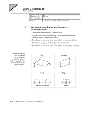 Diseño y modelado 3D
                 Poner cilindro


                           Ajuste de la      Efecto
                           herramienta
                           Altura               Si está activado, define la altura.



                          Para poner un cilindro gráficamente
                          (sin restricciones)
                           1. Seleccione la herramienta Poner cilindro.
                           2. En los ajustes de la herramienta, compruebe que Ortogonal,
                              Radio y Altura están desactivados.
                           3. Introduzca un punto de datos para definir el centro de la base.
                           4. Introduzca un punto de datos para definir el radio.
                           5. Introduzca un punto de datos para definir la dirección y la altura.




    Poner Cilindro
      con todas las
       restricciones
    desactivadas y
todos los puntos de
datos introducidos
     gráficamente.




9–96   Manual del usuario de MicroStation
 