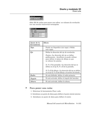 Diseño y modelado 3D
                                                               Poner cuña




(Sólo 3D) Se utiliza para poner una esfera: un volumen de revolución
con una sección transversal rectangular.




 Ajuste de la      Efecto
 herramienta
 Tipo                 Puede ser Superficie (sin tapa) o Sólido
                      (con tapa).
 Eje                  Define la dirección del eje de revolución.
                      Puntos—La dirección del eje se define
                      gráficamente. AccuDraw se puede utilizar
                      para definir el plano de dibujo en que
                      se colocan los puntos.

                      X, Y o Z de pantalla—La dirección del eje se
                      define en el eje X, Y o Z de la pantalla.

                      X, Y o Z de dibujo—La dirección del eje se define
                      en el eje X, Y o Z del dibujo o el archivo de diseño.
 Radio                Si está definido, define el radio primario.

 Ángulo               Si está activado, define el ángulo (de barrido).

 Altura               Si está activado, define la altura.



Para poner una cuña:
 1. Seleccione la herramienta Poner cuña.
 2. Introduzca un punto de datos para definir el punto inicial exterior.
 3. Introduzca un punto de datos para definir el centro



                       Manual del usuario de MicroStation            9–103
 