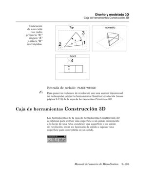 Diseño y modelado 3D
                                                    Caja de herramientas Construcción 3D


       Colocación
     de una cuña
        con radio
    primario “R,”
       ángulo “A”
     y altura “H”
     restringidos.




                     Entrada de teclado:       PLACE WEDGE

                     Para poner un volumen de revolución con una sección transversal
                     no rectangular, utilice la herramienta Construir revolución (vease
                     página 9-111) de la caja de herramientas Primitivos 3D



Caja de herramientas Construcción 3D
                     Las herramientas de la caja de herramientas Construcción 3D
                     se utilizan para extruir una superficie o un sólido linealmente
                     a lo largo de una ruta, construir una superficie o un sólido
                     de revolución, crear un laminado de sólido o espesar una
                     superficie para convertirla en un sólido.




                                            Manual del usuario de MicroStation         9–105
 