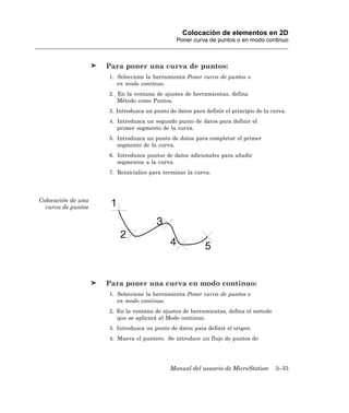 Colocación de elementos en 2D
                                              Poner curva de puntos o en modo continuo



                    Para poner una curva de puntos:
                    1. Seleccione la herramienta Poner curva de puntos o
                       en modo continuo.
                    2. En la ventana de ajustes de herramientas, defina
                       Método como Puntos.
                    3. Introduzca un punto de datos para definir el principio de la curva.
                    4. Introduzca un segundo punto de datos para definir el
                       primer segmento de la curva.
                    5. Introduzca un punto de datos para completar el primer
                       segmento de la curva.
                    6. Introduzca puntos de datos adicionales para añadir
                       segmentos a la curva.
                    7. Reinicialice para terminar la curva.




Colocación de una
  curva de puntos




                    Para poner una curva en modo continuo:
                    1. Seleccione la herramienta Poner curva de puntos o
                       en modo continuo.
                    2. En la ventana de ajustes de herramientas, defina el método
                       que se aplicará al Modo continuo.
                    3. Introduzca un punto de datos para definir el origen.
                    4. Mueva el puntero. Se introduce un flujo de puntos de




                                            Manual del usuario de MicroStation       3–33
 