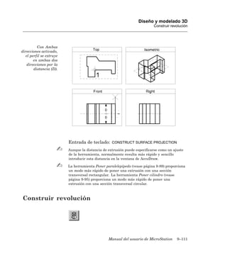 Diseño y modelado 3D
                                                                          Construir revolución




         Con Ambas
direcciones activado,
  el perfil se extruye
       en ambas dos
   direcciones por la
       distancia (D).




                         Entrada de teclado:      CONSTRUCT SURFACE PROJECTION

                         Aunque la distancia de extrusión puede especificarse como un ajuste
                         de la herramienta, normalmente resulta más rápido y sencillo
                         introducir esta distancia en la ventana de AccuDraw.

                         La herramienta Poner paralelepípedo (vease página 9-89) proporciona
                         un modo más rápido de poner una extrusión con una sección
                         transversal rectangular. La herramienta Poner cilindro (vease
                         página 9-95) proporciona un modo más rápido de poner una
                         extrusión con una sección transversal circular.



Construir revolución




                                                Manual del usuario de MicroStation      9–111
 