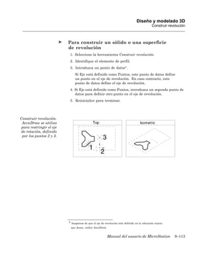 Diseño y modelado 3D
                                                                                            Construir revolución



                         Para construir un sólido o una superficie
                         de revolución
                          1. Seleccione la herramienta Construir revolución.
                          2. Identifique el elemento de perfil.
                          3. Introduzca un punto de datos3 .
                              Si Eje está definido como Puntos, este punto de datos define
                              un punto en el eje de revolución. En caso contrario, este
                              punto de datos define el eje de revolución.
                          4. Si Eje está definido como Puntos, introduzca un segundo punto de
                             datos para definir otro punto en el eje de revolución.
                          5. Reinicialice para terminar.




Construir revolución.
 AccuDraw se utiliza
para restringir el eje
de rotación, definido
 por los puntos 2 y 3.




                         3 Asegúrese de que el eje de revolución esté definido en la ubicación exacta

                          que desee, utilice AccuDraw.


                                                         Manual del usuario de MicroStation              9–113
 