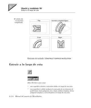 Diseño y modelado 3D
                  Extruir a lo largo de ruta




        El sólido (de
          revolución)
         completado.




                           Entrada de teclado:       CONSTRUCT SURFACE REVOLUTION



Extruir a lo largo de ruta




                           (Sólo 3D) Sirve para crear:

                           •   una superficie tubular o extrusión sólida a lo largo de una ruta.
                           •   una superficie o sólido mediante la extrusión de un elemento de
                               perfil (línea, línea poligonal, arco, elipse, cadena compleja, forma
                               poligonal compleja o curva B-spline) a lo largo de una ruta.

9–114    Manual del usuario de MicroStation
 