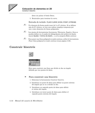 Colocación de elementos en 2D
               Construir bisectriz


                            datos sin pulsar el botón Datos.
                         5. Reinicialice para terminar la curva.

                        Entrada de teclado:      PLACE CURVE [ICON | POINT | STREAM]

                        Un elemento de forma puede tener de 3 a 97 vértices. Si se definen
                        más de 97 vértices, se crea una cadena compleja compuesta por
                        uno o más elementos de líneas poligonales.

                        Los ajustes de herramientas Incremento, Tolerancia, Ángulo y Área se
                        pueden definir en el cuadro de diálogoAjustes del archivo de diseño
                        (menú Ajustes > Archivo de diseño…), en la categoría Modo continuo

                        Para poner una línea poligonal en modo continuo, utilice la herramienta
                        Poner línea poligonal en modo continuo (vease página 3-30) .



Construir bisectriz




                        Sirve para construir una línea que divide en dos un ángulo
                        definido por tres puntos de datos.



                        Para construir una bisectriz
                         1. Seleccione la herramienta Construir bisectriz.
                         2. Introduzca un punto de datos para definir un punto extremo
                            del ángulo que se va a dividir en dos.
                         3. Introduzca un segundo punto de datos para definir
                            el vértice del ángulo.
                         4. Introduzca un tercer punto de datos para definir el
                            segundo punto extremo del ángulo.



3–34   Manual del usuario de MicroStation
 