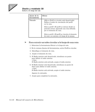 Diseño y modelado 3D
               Extruir a lo largo de ruta


                         Ajuste de la       Efecto
                         herramienta
                         Vínculo              (Sólo si Perfil es circular está desactivado)
                                              Define el modo de vinculación del perfil
                                              en la ruta.
                                              Ruta a perfil—El perfil se extruye desde su
                                              posición actual, siguiendo una ruta definida
                                              por el elemento de ruta.

                                              Ruta a perfil—El perfil se vincula al elemento
                                              de ruta y se extruye a lo largo de la misma.



                        Para extruir un tubo circular a lo largo de una ruta
                         1. Seleccione la herramienta Extruir a lo largo de ruta.
                         2. En la ventana Ajustes de herramientas, active Perfil es circular.
                         3. Identifique el elemento de ruta.
                         4. Acepte el elemento de ruta.
                         5. Si Radio exterior está desactivado, introduzca un punto
                            para definir el radio exterior.
                            o bien
                            Si Radio exterior está activado, acepte el radio exterior.
                         6. Si Radio interior está desactivado, introduzca un punto de
                            datos para definir el radio interior.
                            o bien
                            Si Radio interior está activado, acepte el radio interior.
                            Aparece la extrusión.
                         7. Acepte para completar la extrusión.




9–116   Manual del usuario de MicroStation
 