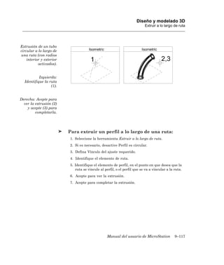 Diseño y modelado 3D
                                                                          Extruir a lo largo de ruta




Extrusión de un tubo
circular a lo largo de
una ruta (con radios
    interior y exterior
           activados).


           Izquierda:
  Identifique la ruta
                  (1).


Derecha: Acepte para
  ver la extrusión (2)
    y acepte (3) para
         completarla.




                          Para extruir un perfil a lo largo de una ruta:
                          1. Seleccione la herramienta Extruir a lo largo de ruta.
                          2. Si es necesario, desactive Perfil es circular.
                          3. Defina Vínculo del ajuste requerido.
                          4. Identifique el elemento de ruta.
                          5. Identifique el elemento de perfil, en el punto en que desea que la
                             ruta se vincule al perfil, o el perfil que se va a vincular a la ruta.
                          6. Acepte para ver la extrusión.
                          7. Acepte para completar la extrusión.




                                                  Manual del usuario de MicroStation          9–117
 