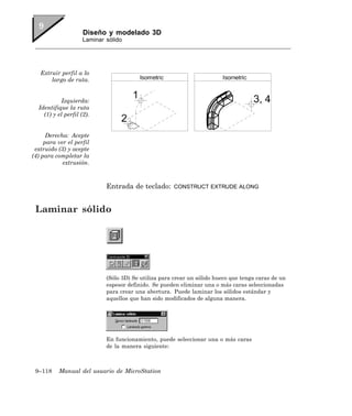 Diseño y modelado 3D
                     Laminar sólido




   Extruir perfil a lo
       largo de ruta.


           Izquierda:
  Identifique la ruta
    (1) y el perfil (2).


      Derecha: Acepte
     para ver el perfil
 extruido (3) y acepte
(4) para completar la
            extrusión.



                             Entrada de teclado:       CONSTRUCT EXTRUDE ALONG



 Laminar sólido




                             (Sólo 3D) Se utiliza para crear un sólido hueco que tenga caras de un
                             espesor definido. Se pueden eliminar una o más caras seleccionadas
                             para crear una abertura. Puede laminar los sólidos estándar y
                             aquellos que han sido modificados de alguna manera.




                             En funcionamiento, puede seleccionar una o más caras
                             de la manera siguiente:



 9–118    Manual del usuario de MicroStation
 