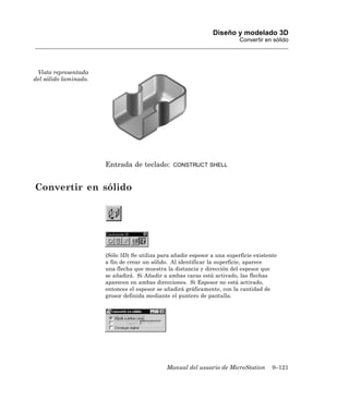 Diseño y modelado 3D
                                                                           Convertir en sólido




 Vista representada
del sólido laminado.




                       Entrada de teclado:       CONSTRUCT SHELL



Convertir en sólido




                       (Sólo 3D) Se utiliza para añadir espesor a una superficie existente
                       a fin de crear un sólido. Al identificar la superficie, aparece
                       una flecha que muestra la distancia y dirección del espesor que
                       se añadirá. Si Añadir a ambas caras está activado, las flechas
                       aparecen en ambas direcciones. Si Espesor no está activado,
                       entonces el espesor se añadirá gráficamente, con la cantidad de
                       grosor definida mediante el puntero de pantalla.




                                              Manual del usuario de MicroStation        9–121
 