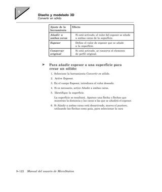 Diseño y modelado 3D
               Convertir en sólido


                        Ajuste de la       Efecto
                        herramienta
                        Añadir a              Si está activado, el valor del espesor se añade
                        ambas caras           a ambas caras de la superficie.
                        Espesor               Define el valor de espesor que se añade
                                              a la superficie.
                        Conservar             Si está activado, se conserva el elemento
                        original              de perfil original.



                        Para añadir espesor a una superficie para
                        crear un sólido:
                         1. Seleccione la herramienta Convertir en sólido.
                         2. Active Espesor.
                         3. En el campo Espesor, introduzca el valor deseado.
                         4. Si es necesario, active Añadir a ambas caras.
                         5. Identifique la superficie.
                            La superficie se resaltará. Aparece una flecha o flechas que
                            muestran la distancia y las caras a las que se añadirá el espesor.
                         6. Si Añadir a ambas caras está desactivado, mueva el puntero,
                            utilizando las flechas como guía, para seleccionar la cara




9–122   Manual del usuario de MicroStation
 