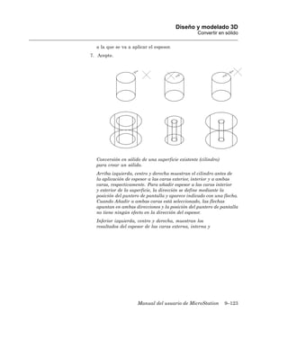 Diseño y modelado 3D
                                                  Convertir en sólido

  a la que se va a aplicar el espesor.
7. Acepte.




  Conversión en sólido de una superficie existente (cilindro)
  para crear un sólido.
  Arriba izquierda, centro y derecha muestran el cilindro antes de
  la aplicación de espesor a las caras exterior, interior y a ambas
  caras, respectivamente. Para añadir espesor a las caras interior
  y exterior de la superficie, la dirección se define mediante la
  posición del puntero de pantalla y aparece indicado con una flecha.
  Cuando Añadir a ambas caras está seleccionado, las flechas
  apuntan en ambas direcciones y la posición del puntero de pantalla
  no tiene ningún efecto en la dirección del espesor.
  Inferior izquierda, centro y derecha, muestran los
  resultados del espesor de las caras externa, interna y




                     Manual del usuario de MicroStation         9–123
 