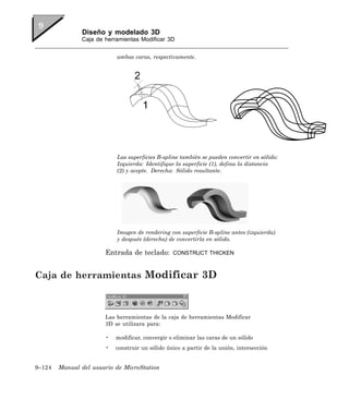 Diseño y modelado 3D
               Caja de herramientas Modificar 3D


                           ambas caras, respectivamente.




                           Las superficies B-spline también se pueden convertir en sólido:
                           Izquierda: Identifique la superficie (1), defina la distancia
                           (2) y acepte. Derecha: Sólido resultante.




                           Imagen de rendering con superficie B-spline antes (izquierda)
                           y después (derecha) de convertirla en sólido.

                       Entrada de teclado:       CONSTRUCT THICKEN



Caja de herramientas Modificar 3D



                       Las herramientas de la caja de herramientas Modificar
                       3D se utilizara para:

                       •   modificar, convergir o eliminar las caras de un sólido
                       •   construir un sólido único a partir de la unión, intersección


9–124   Manual del usuario de MicroStation
 