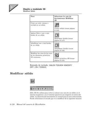 Diseño y modelado 3D
               Modificar sólido


                         Para                               Seleccione la caja de
                                                            herramientas Modificar
                                                            3D
                         Crear un corte, ranura o
                         cavidad en un sólido.

                                                            Cortar sólido (vease página
                                                            9-143)
                         Aplicar filete a uno o más
                         bordes de un sólido.

                                                            Redondear bordes (vease
                                                            página 9-147)
                         Achaflanar uno o más bordes
                         de un sólido.

                                                            Achaflanar bordes (vease
                                                            página 9-150)
                         Modificar las cotas de las cotas
                         de los elementos primitivos
                         3D existentes.
                                                            Editar primitiva 3D (vease
                                                            página 9-153)


                        Entrada de teclado:           DIALOG TOOLBOX 3DMODIFY
                        [OFF | ON | TOGGLE]



Modificar sólido




                        (Sólo 3D) Se utiliza para volver a colocar una cara de un sólido en el
                        interior (negativo) o en el exterior (positivo) con respecto al centro del
                        sólido. La dirección del movimiento es normal para la cara seleccionada.
                        Puede seleccionar el cercado que va a modificar de la siguiente manera:


9–126   Manual del usuario de MicroStation
 