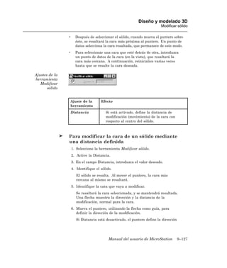 Diseño y modelado 3D
                                                                          Modificar sólido

                •     Después de seleccionar el sólido, cuando mueva el puntero sobre
                      éste, se resaltará la cara más próxima al puntero. Un punto de
                      datos selecciona la cara resaltada, que permanece de este modo.
                •     Para seleccionar una cara que esté detrás de otra, introduzca
                      un punto de datos de la cara (en la vista), que resaltará la
                      cara más cercana. A continuación, reinicialice varias veces
                      hasta que se resalte la cara deseada.

Ajustes de la
herramienta
   Modificar
       sólido


                Ajuste de la          Efecto
                herramienta
                Distancia                Si está activado, define la distancia de
                                         modificación (movimiento) de la cara con
                                         respecto al centro del sólido.



                Para modificar la cara de un sólido mediante
                una distancia definida
                    1. Seleccione la herramienta Modificar sólido.
                    2. Active la Distancia.
                    3. En el campo Distancia, introduzca el valor deseado.
                    4. Identifique el sólido.
                       El sólido se resalta. Al mover el puntero, la cara más
                       cercana al mismo se resaltará.
                    5. Identifique la cara que vaya a modificar.
                       Se resaltará la cara seleccionada, y se mantendrá resaltada.
                       Una flecha muestra la dirección y la distancia de la
                       modificación, normal para la cara.
                    6. Mueva el puntero, utilizando la flecha como guía, para
                       definir la dirección de la modificación.
                       Si Distancia está desactivado, el puntero define la dirección




                                           Manual del usuario de MicroStation          9–127
 