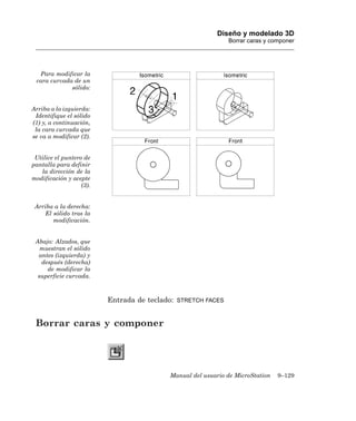 Diseño y modelado 3D
                                                                Borrar caras y componer




  Para modificar la
 cara curvada de un
             sólido:


Arriba a la izquierda:
 Identifique el sólido
(1) y, a continuación,
 la cara curvada que
se va a modificar (2).


 Utilice el puntero de
pantalla para definir
   la dirección de la
modificación y acepte
                   (3).


 Arriba a la derecha:
    El sólido tras la
       modificación.


 Abajo: Alzados, que
   muestran el sólido
  antes (izquierda) y
   después (derecha)
     de modificar la
  superficie curvada.



                          Entrada de teclado:   STRETCH FACES



 Borrar caras y componer




                                            Manual del usuario de MicroStation   9–129
 