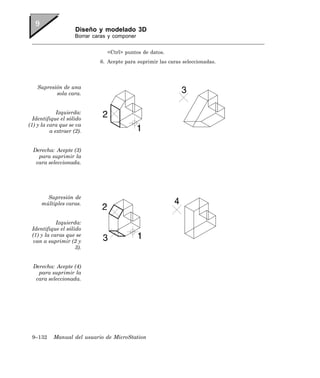 Diseño y modelado 3D
                     Borrar caras y componer


                                 <Ctrl> puntos de datos.
                              6. Acepte para suprimir las caras seleccionadas.




    Supresión de una
           sola cara.


             Izquierda:
  Identifique el sólido
(1) y la cara que se va
          a extraer (2).


  Derecha: Acepte (3)
    para suprimir la
   cara seleccionada.




       Supresión de
     múltiples caras.


            Izquierda:
 Identifique el sólido
 (1) y la caras que se
 van a suprimir (2 y
                    3).


  Derecha: Acepte (4)
    para suprimir la
   cara seleccionada.




 9–132     Manual del usuario de MicroStation
 