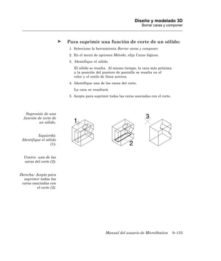 Diseño y modelado 3D
                                                                       Borrar caras y componer



                          Para suprimir una función de corte de un sólido:
                          1. Seleccione la herramienta Borrar caras y componer.
                          2. En el menú de opciones Método, elija Caras lógicas.
                          3. Identifique el sólido.
                             El sólido se resalta. Al mismo tiempo, la cara más próxima
                             a la posición del puntero de pantalla se resalta en el
                             color y el estilo de línea activos.
                          4. Identifique una de las caras del corte.
                             La cara se resaltará.
                          5. Acepte para suprimir todas las caras asociadas con el corte.




   Supresión de una
  función de corte de
           un sólido.


           Izquierda:
 Identifique el sólido
                   (1).


  Centro: una de las
  caras del corte (2).


Derecha: Acepte para
  suprimir todas las
 caras asociadas con
          el corte (3).




                                                 Manual del usuario de MicroStation         9–133
 
