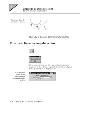 Colocación de elementos en 2D
                Construir línea en Ángulo activo




 Construir línea de
 distancia mínima




                        Entrada de teclado:        CONSTRUCT LINE MINIMUM



Construir línea en Ángulo activo




                        Sirve para construir una línea que se interseca con un
                        segmento de línea (línea o segmento de una línea poligonal o
                        forma poligonal) en el Ángulo activo.

      Construir el
       ajuste de la
      herramienta
   Línea en ángulo
             activo




3–36   Manual del usuario de MicroStation
 