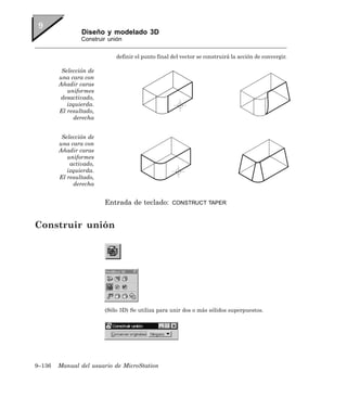 Diseño y modelado 3D
                Construir unión


                            definir el punto final del vector se construirá la acción de convergir.

         Selección de
        una cara con
        Añadir caras
           uniformes
         desactivado,
           izquierda.
        El resultado,
             derecha


         Selección de
        una cara con
        Añadir caras
           uniformes
            activado,
           izquierda.
        El resultado,
             derecha


                        Entrada de teclado:        CONSTRUCT TAPER



Construir unión




                        (Sólo 3D) Se utiliza para unir dos o más sólidos superpuestos.




9–136   Manual del usuario de MicroStation
 