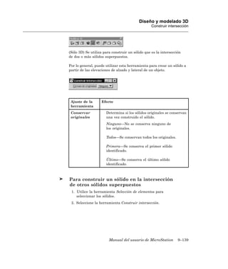 Diseño y modelado 3D
                                                  Construir intersección




(Sólo 3D) Se utiliza para construir un sólido que es la intersección
de dos o más sólidos superpuestos.

Por lo general, puede utilizar esta herramienta para crear un sólido a
partir de las elevaciones de alzado y lateral de un objeto.




 Ajuste de la      Efecto
 herramienta
 Conservar            Determina si los sólidos originales se conservan
 originales           una vez construido el sólido.
                      Ninguno—No se conserva ninguno de
                      los originales.

                      Todos—Se conservan todos los originales.

                      Primera—Se conserva el primer sólido
                      identificado.

                      Último—Se conserva el último sólido
                      identificado.



Para construir un sólido en la intersección
de otros sólidos superpuestos
 1. Utilice la herramienta Selección de elementos para
    seleccionar los sólidos.
 2. Seleccione la herramienta Construir intersección.




                        Manual del usuario de MicroStation        9–139
 