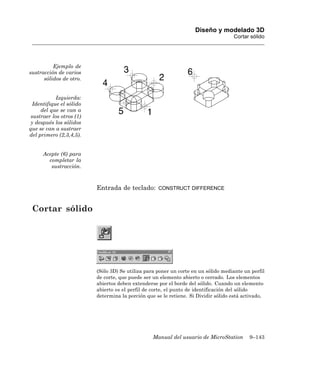 Diseño y modelado 3D
                                                                                    Cortar sólido




          Ejemplo de
sustracción de varios
      sólidos de otro.


            Izquierda:
  Identifique el sólido
     del que se van a
 sustraer los otros (1)
 y después los sólidos
que se van a sustraer
del primero (2,3,4,5).


      Acepte (6) para
        completar la
         sustracción.



                          Entrada de teclado:       CONSTRUCT DIFFERENCE



 Cortar sólido




                          (Sólo 3D) Se utiliza para poner un corte en un sólido mediante un perfil
                          de corte, que puede ser un elemento abierto o cerrado. Los elementos
                          abiertos deben extenderse por el borde del sólido. Cuando un elemento
                          abierto es el perfil de corte, el punto de identificación del sólido
                          determina la porción que se le retiene. Si Dividir sólido está activado,




                                                  Manual del usuario de MicroStation       9–143
 