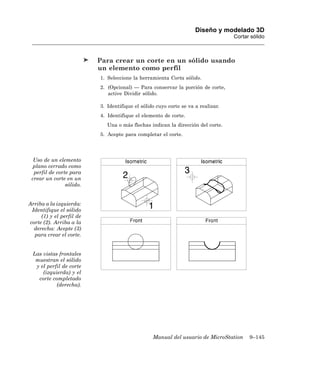 Diseño y modelado 3D
                                                                                  Cortar sólido



                          Para crear un corte en un sólido usando
                          un elemento como perfil
                          1. Seleccione la herramienta Corta sólido.
                          2. (Opcional) — Para conservar la porción de corte,
                             active Dividir sólido.

                          3. Identifique el sólido cuyo corte se va a realizar.
                          4. Identifique el elemento de corte.
                             Una o más flechas indican la dirección del corte.
                          5. Acepte para completar el corte.




  Uso de un elemento
 plano cerrado como
  perfil de corte para
 crear un corte en un
                sólido.


Arriba a la izquierda:
 Identifique el sólido
     (1) y el perfil de
corte (2). Arriba a la
  derecha: Acepte (3)
  para crear el corte.


 Las vistas frontales
  muestran el sólido
  y el perfil de corte
     (izquierda) y el
   corte completado
           (derecha).




                                                 Manual del usuario de MicroStation     9–145
 