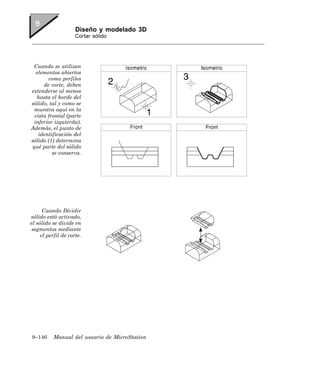 Diseño y modelado 3D
                     Cortar sólido




 Cuando se utilizan
   elementos abiertos
        como perfiles
      de corte, deben
extenderse al menos
   hasta el borde del
sólido, tal y como se
  muestra aquí en la
  vista frontal (parte
 inferior izquierda).
Además, el punto de
    identificación del
sólido (1) determina
 qué parte del sólido
          se conserva.




      Cuando Dividir
sólido está activado,
el sólido se divide en
 segmentos mediante
     el perfil de corte.




9–146     Manual del usuario de MicroStation
 