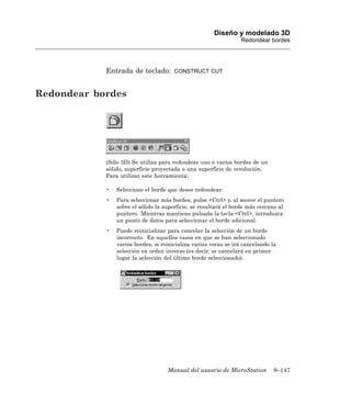 Diseño y modelado 3D
                                                                  Redondear bordes




            Entrada de teclado:        CONSTRUCT CUT



Redondear bordes




            (Sólo 3D) Se utiliza para redondear uno o varios bordes de un
            sólido, superficie proyectada o una superficie de revolución.
            Para utilizar este herramienta:

            •   Seleccione el borde que desee redondear.
            •   Para seleccionar más bordes, pulse <Ctrl> y, al mover el puntero
                sobre el sólido la superficie, se resaltará el borde más cercano al
                puntero. Mientras mantiene pulsada la tecla <Ctrl>, introduzca
                un punto de datos para seleccionar el borde adicional.
            •   Puede reinicializar para cancelar la selección de un borde
                incorrecto. En aquellos casos en que se han seleccionado
                varios bordes, si reinicializa varias veces se irá cancelando la
                selección en orden inverso (es decir, se cancelará en primer
                lugar la selección del último borde seleccionado).




                                    Manual del usuario de MicroStation         9–147
 