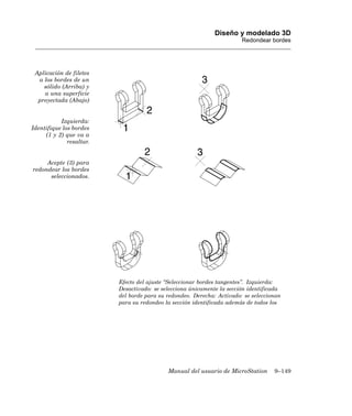 Diseño y modelado 3D
                                                                        Redondear bordes




 Aplicación de filetes
  a los bordes de un
    sólido (Arriba) y
    a una superficie
  proyectada (Abajo)


           Izquierda:
Identifique los bordes
     (1 y 2) que va a
              resaltar.


     Acepte (3) para
redondear los bordes
      seleccionados.




                          Efecto del ajuste “Seleccionar bordes tangentes”. Izquierda:
                          Desactivado: se selecciona únicamente la sección identificada
                          del borde para su redondeo. Derecha: Activado: se seleccionan
                          para su redondeo la sección identificada además de todos los




                                            Manual del usuario de MicroStation      9–149
 