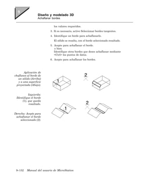 Diseño y modelado 3D
                  Achaflanar bordes


                              los valores requeridos.
                           3. Si es necesario, active Seleccionar bordes tangentes.
                           4. Identifique un borde para achaflanarlo.
                              El sólido se resalta, con el borde seleccionado resaltado.
                           5. Acepte para achaflanar el borde.
                              o bien
                              Identifique otros bordes que desee achaflanar mediante
                              <Ctrl> los puntos de datos.
                           6. Acepte para achaflanar los bordes.




       Aplicación de
chaflanes al borde de
   un sólido (Arriba)
   y a una superficie
  proyectada (Abajo).


           Izquierda:
 Identifique el borde
      (1), que queda
           resaltado.


Derecha: Acepte para
 achaflanar el borde
    seleccionado (2).




 9–152    Manual del usuario de MicroStation
 