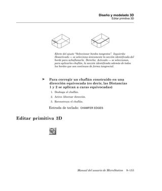 Diseño y modelado 3D
                                                                Editar primitiva 3D




                 Efecto del ajuste “Seleccionar bordes tangentes”. Izquierda:
                 Desactivado — se selecciona únicamente la sección identificada del
                 borde para achaflanarla. Derecha: Activado — se seleccionan,
                 para aplicarles chaflán, la sección identificada además de todos
                 los bordes que son continuos de forma tangencial.




             Para corregir un chaflán construido en una
             dirección equivocada (es decir, las Distancias
             1 y 2 se aplican a caras equivocadas)
              1. Deshaga el chaflán.
              2. Active Alternar dirección.
              3. Reconstruya el chaflán.

             Entrada de teclado:       CHAMFER EDGES



Editar primitiva 3D




                                    Manual del usuario de MicroStation      9–153
 