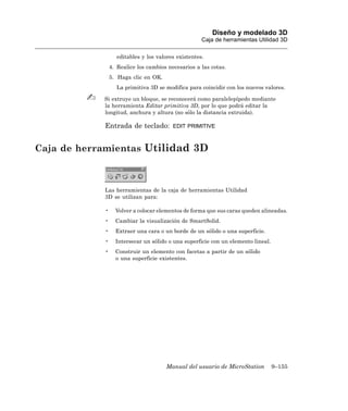 Diseño y modelado 3D
                                                     Caja de herramientas Utilidad 3D

                   editables y los valores existentes.
                4. Realice los cambios necesarios a las cotas.
                5. Haga clic en OK.
                   La primitiva 3D se modifica para coincidir con los nuevos valores.

            Si extruye un bloque, se reconocerá como paralelepípedo mediante
            la herramienta Editar primitiva 3D, por lo que podrá editar la
            longitud, anchura y altura (no sólo la distancia extruida).

            Entrada de teclado:          EDIT PRIMITIVE



Caja de herramientas Utilidad 3D



            Las herramientas de la caja de herramientas Utilidad
            3D se utilizan para:

            •     Volver a colocar elementos de forma que sus caras queden alineadas.
            •     Cambiar la visualización de SmartSolid.
            •     Extraer una cara o un borde de un sólido o una superficie.
            •     Intersecar un sólido o una superficie con un elemento lineal.
            •     Construir un elemento con facetas a partir de un sólido
                  o una superficie existentes.




                                      Manual del usuario de MicroStation          9–155
 