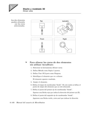 Diseño y modelado 3D
                Alinear caras




 Los dos elementos
 quedan alineados
      con las caras
     seleccionadas.




                        Para alinear las caras de dos elementos
                        sin utilizar AccuDraw:
                          1. Seleccione la herramienta Alinear caras.
                          2. Defina Método como Según 3 puntos.
                          3. Defina Usar SCA para como Ninguno.
                          4. Identifique el elemento que va a alinear.
                                El elemento aparece resaltado.
                          5. Acepte el elemento.
                          6. Defina el origen de coordenadas “desde”. De este modo se define el
                             punto de origen del elemento que se está alineando.
                          7. Defina el punto del primer eje de coordenadas “desde”.
                                Aparece una flecha roja que indica la dirección del primer eje (X).
                          8. Defina el punto del segundo eje de coordenadas “desde”.
                                Aparecen una flecha verde y otra azul que indican la dirección

9–160   Manual del usuario de MicroStation
 