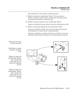 Diseño y modelado 3D
                                                                                   Alinear caras

                             del segundo (Y) y tercer (Z) eje, respectivamente.
                          9. Defina el origen de coordenadas “hasta”. De este modo se
                             define el punto de origen para la reubicación. El primer punto
                             de origen del elemento se colocará aquí.
                         10. Defina el punto de primer eje de coordenadas “hasta”.
                             Aparece una flecha roja que indica la dirección del primer eje (X).
                         11. Defina el punto del segundo eje de coordenadas “hasta”.
                             Aparecen una flecha verde y otra azul que indican la dirección
                             del segundo (Y) y tercer (Z) eje, respectivamente.
                             De forma simultánea, el primer elemento se reubica con sus ejes
                             definidos perfectamente alineados con los del segundo elemento.




Alineación de caras
   de dos elementos


Identifique y acepte
 el primer elemento
               (1,2).


 Defina el origen de
coordenadas “desde”
    (3), el punto del
   primer eje (4) y el
  punto del segundo
              eje (5).


 Defina el origen de
coordenadas “hasta”
    (6), el punto del
   primer eje (7) y el
  punto del segundo
              eje (8).




                                                Manual del usuario de MicroStation        9–161
 
