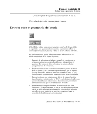 Diseño y modelado 3D
                                                   Extraer cara o geometría de borde

                  Líneas de reglado de superficie con un incremento de 5 a 10.


             Entrada de teclado:        CHANGE BREP DISPLAY



Extraer cara o geometría de borde




             (Sólo 3D) Se utiliza para extraer una cara o un borde de un sólido
             o superficie. Los ajustes de herramientas le permiten definir la
             simbología (nivel, color, grosor y estilo) de la cara o borde extraídos.

             En funcionamiento, puede seleccionar una o más caras de un
             sólido o superficie de la forma siguiente:

             •   Después de seleccionar el sólido o superficie, cuando mueva
                 el puntero sobre éste, se resaltará la cara más próxima al
                 puntero. Un punto de datos selecciona la cara resaltada,
                 que permanece de este modo.
             •   Puede seleccionar más caras mediante <Ctrl> puntos de datos.
                 Esto es, pulse <Ctrl> y mueva el puntero hasta que se resalte
                 la cara requerida. Mientras mantiene pulsada la tecla <Ctrl>,
                 introduzca un punto de datos para seleccionar la cara resaltada.
             •   Para seleccionar una cara que esté detrás de otra en la vista,
                 introduzca un punto de datos (o <Ctrl> punto de datos) en la cara,
                 que resaltará la cara más cercana. A continuación, reinicialice
                 varias veces hasta que se resalte la cara deseada.
             •   Puede reinicializar para cancelar la selección de una cara
                 incorrecta. En aquellos casos en que se han seleccionado varias
                 caras, si reinicializa varias veces se irá cancelando la selección
                 en orden inverso (es decir, se cancelará en primer lugar la
                 selección de la última cara seleccionada).




                                      Manual del usuario de MicroStation          9–165
 